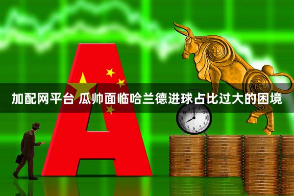 加配网平台 瓜帅面临哈兰德进球占比过大的困境