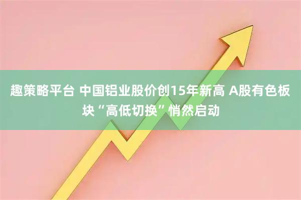 趣策略平台 中国铝业股价创15年新高 A股有色板块“高低切换”悄然启动