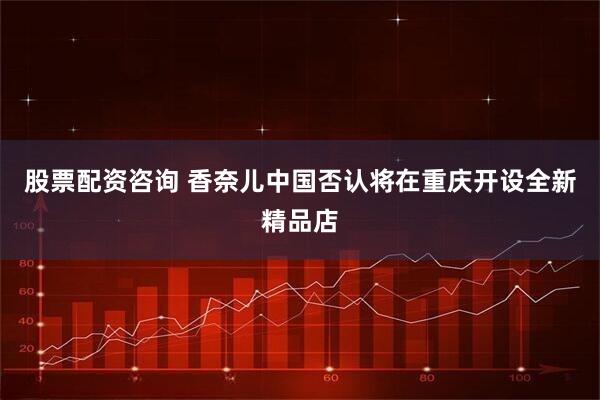 股票配资咨询 香奈儿中国否认将在重庆开设全新精品店