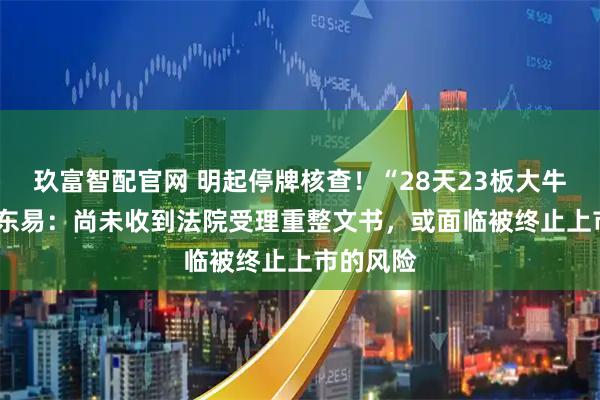 玖富智配官网 明起停牌核查！“28天23板大牛股”*ST东易：尚未收到法院受理重整文书，或面临被终止上市的风险