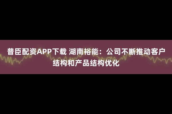 普臣配资APP下载 湖南裕能：公司不断推动客户结构和产品结构优化