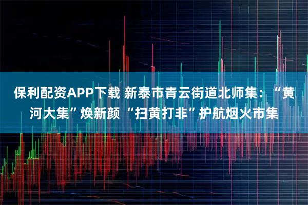 保利配资APP下载 新泰市青云街道北师集：“黄河大集”焕新颜 “扫黄打非”护航烟火市集