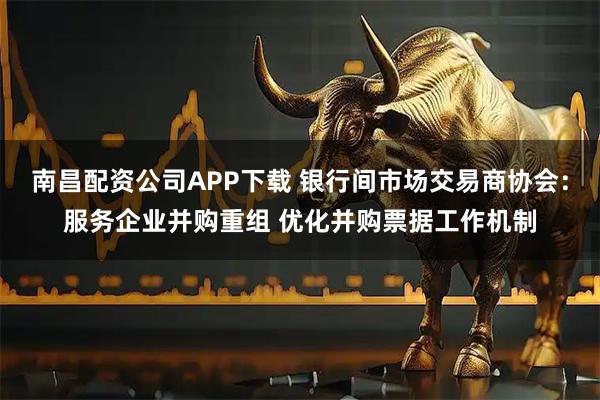 南昌配资公司APP下载 银行间市场交易商协会：服务企业并购重组 优化并购票据工作机制