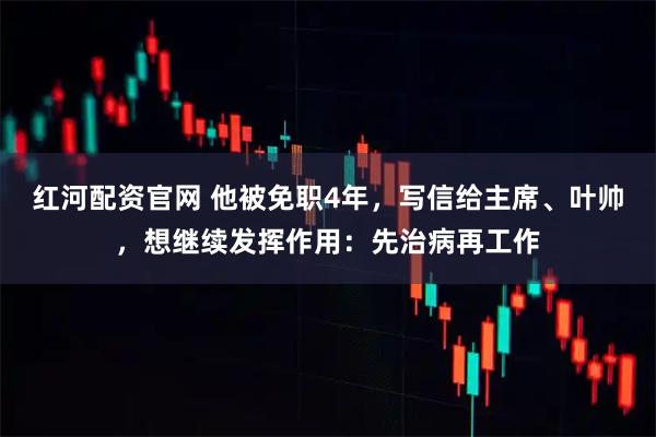 红河配资官网 他被免职4年，写信给主席、叶帅，想继续发挥作用：先治病再工作