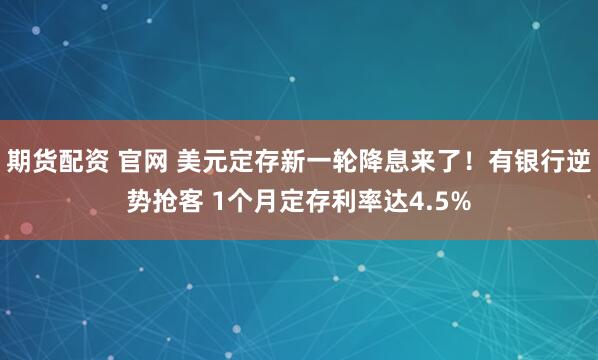 期货配资 官网 美元定存新一轮降息来了！有银行逆势抢客 1个月定存利率达4.5%
