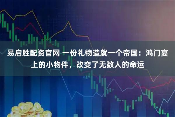 易启胜配资官网 一份礼物造就一个帝国：鸿门宴上的小物件，改变了无数人的命运