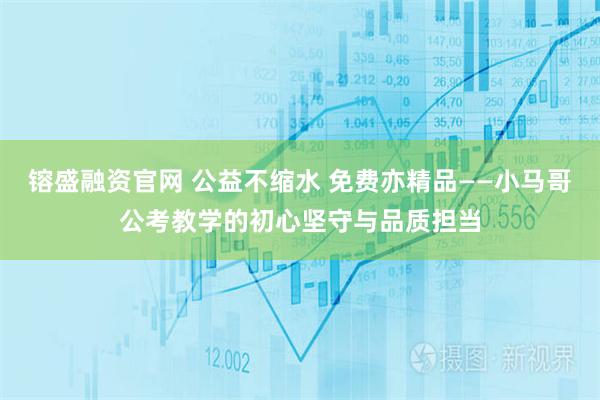 镕盛融资官网 公益不缩水 免费亦精品——小马哥公考教学的初心坚守与品质担当