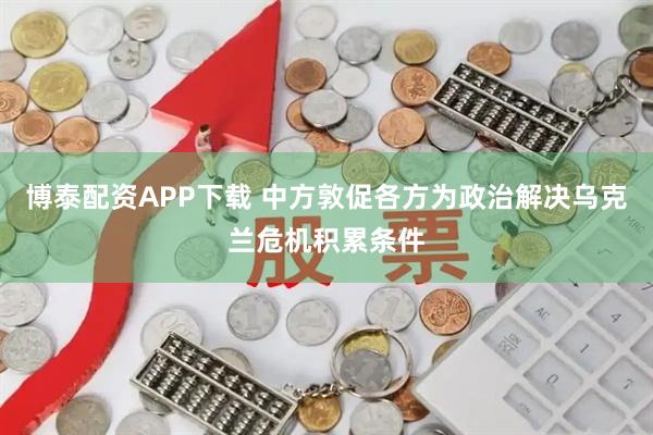 博泰配资APP下载 中方敦促各方为政治解决乌克兰危机积累条件