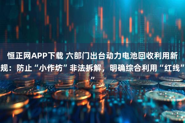 恒正网APP下载 六部门出台动力电池回收利用新规：防止“小作坊”非法拆解，明确综合利用“红线”