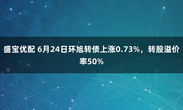 盛宝优配 6月24日环旭转债上涨0.73%，转股溢价率50%