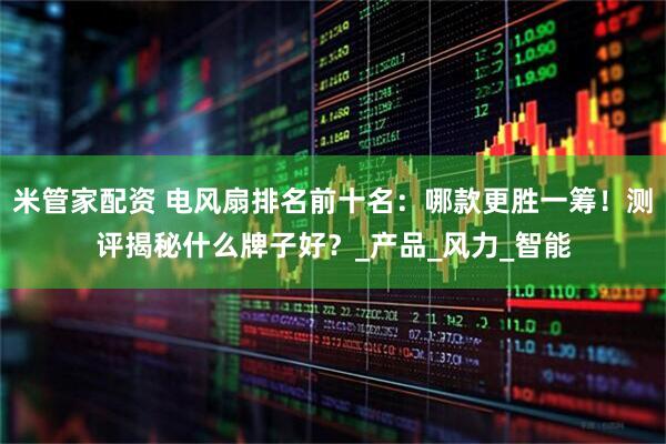 米管家配资 电风扇排名前十名：哪款更胜一筹！测评揭秘什么牌子好？_产品_风力_智能
