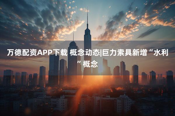 万德配资APP下载 概念动态|巨力索具新增“水利”概念