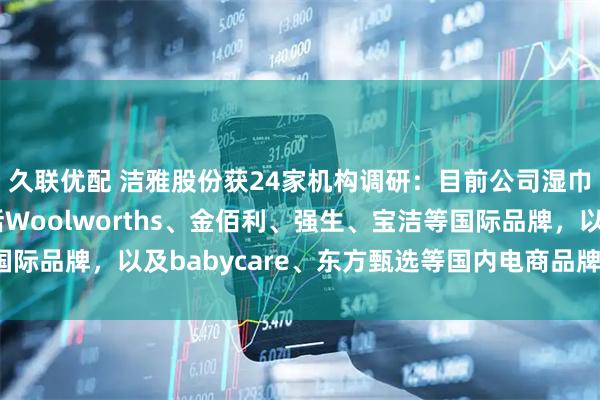 久联优配 洁雅股份获24家机构调研：目前公司湿巾业务的核心客户包括Woolworths、金佰利、强生、宝洁等国际品牌，以及babycare、东方甄选等国内电商品牌（附调研问答）