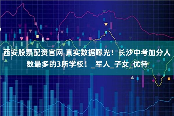 西安股票配资官网 真实数据曝光！长沙中考加分人数最多的3所学校！_军人_子女_优待