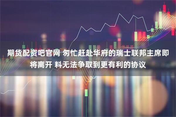 期货配资吧官网 匆忙赶赴华府的瑞士联邦主席即将离开 料无法争取到更有利的协议