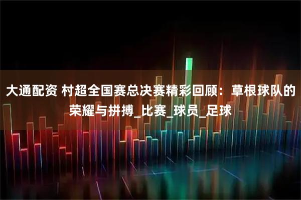 大通配资 村超全国赛总决赛精彩回顾：草根球队的荣耀与拼搏_比赛_球员_足球