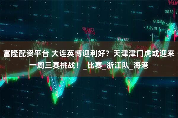富隆配资平台 大连英博迎利好？天津津门虎或迎来一周三赛挑战！_比赛_浙江队_海港