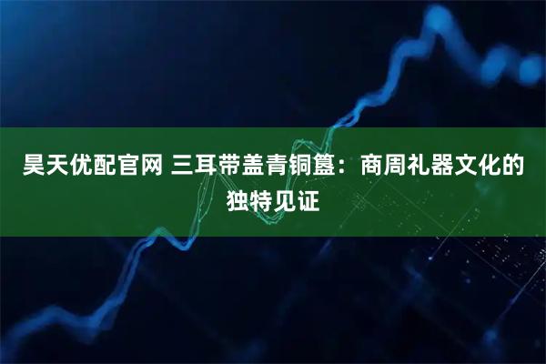 昊天优配官网 三耳带盖青铜簋：商周礼器文化的独特见证