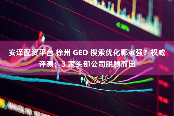 安泽配资平台 徐州 GEO 搜索优化哪家强?权威评测:3 家头部公司脱颖而出